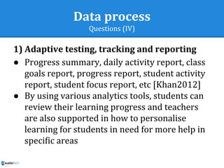 Data process
Questions (IV)
1) Adaptive testing, tracking and reporting
● Progress summary, daily activity report, class
goals report, progress report, student activity
report, student focus report, etc [Khan2012]
● By using various analytics tools, students can
review their learning progress and teachers
are also supported in how to personalise
learning for students in need for more help in
specific areas
 
