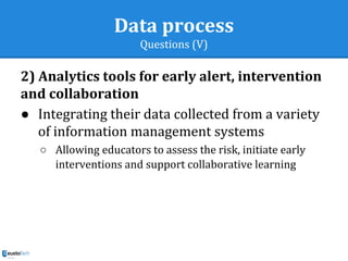 Data process
Questions (V)
2) Analytics tools for early alert, intervention
and collaboration
● Integrating their data collected from a variety
of information management systems
○ Allowing educators to assess the risk, initiate early
interventions and support collaborative learning
 