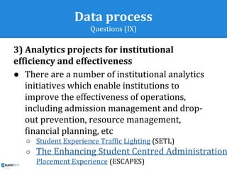 Data process
Questions (IX)
3) Analytics projects for institutional
efficiency and effectiveness
● There are a number of institutional analytics
initiatives which enable institutions to
improve the effectiveness of operations,
including admission management and drop-
out prevention, resource management,
financial planning, etc
○ Student Experience Traffic Lighting (SETL)
○ The Enhancing Student Centred Administration
Placement Experience (ESCAPES)
 