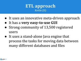 ETL approach
Kettle (II)
● It uses an innovative meta-driven approach
● It has a very easy-to-use GUI
● Strong community of 13,500 registered
users
● It uses a stand-alone Java engine that
process the tasks for moving data between
many different databases and files
 