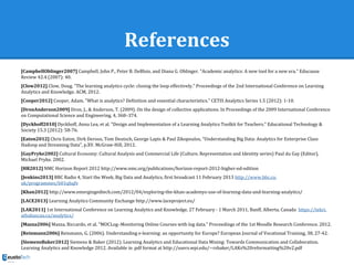 References
[CampbellOblinger2007] Campbell, John P., Peter B. DeBlois, and Diana G. Oblinger. "Academic analytics: A new tool for a new era." Educause
Review 42.4 (2007): 40.
[Clow2012] Clow, Doug. "The learning analytics cycle: closing the loop effectively." Proceedings of the 2nd International Conference on Learning
Analytics and Knowledge. ACM, 2012.
[Cooper2012] Cooper, Adam. "What is analytics? Definition and essential characteristics." CETIS Analytics Series 1.5 (2012): 1-10.
[DronAnderson2009] Dron, J., & Anderson, T. (2009). On the design of collective applications. In Proceedings of the 2009 International Conference
on Computational Science and Engineering, 4, 368–374.
[Dyckhoff2010] Dyckhoff, Anna Lea, et al. "Design and Implementation of a Learning Analytics Toolkit for Teachers." Educational Technology &
Society 15.3 (2012): 58-76.
[Eaton2012] Chris Eaton, Dirk Deroos, Tom Deutsch, George Lapis & Paul Zikopoulos, “Understanding Big Data: Analytics for Enterprise Class
Hadoop and Streaming Data”, p.XV. McGraw-Hill, 2012.
[GayPryke2002] Cultural Economy: Cultural Analysis and Commercial Life (Culture, Representation and Identity series) Paul du Gay (Editor),
Michael Pryke. 2002.
[HR2012] NMC Horizon Report 2012 http://www.nmc.org/publications/horizon-report-2012-higher-ed-edition
[Jenkins2013] BBC Radio 4, Start the Week, Big Data and Analytics, first broadcast 11 February 2013 http://www.bbc.co.
uk/programmes/b01qhqfv
[Khan2012] http://www.emergingedtech.com/2012/04/exploring-the-khan-academys-use-of-learning-data-and-learning-analytics/
[LACE2013] Learning Analytics Community Exchange http://www.laceproject.eu/
[LAK2011] 1st International Conference on Learning Analytics and Knowledge, 27 February - 1 March 2011, Banff, Alberta, Canada https://tekri.
athabascau.ca/analytics/
[Mazza2006] Mazza, Riccardo, et al. "MOCLog–Monitoring Online Courses with log data." Proceedings of the 1st Moodle Research Conference. 2012.
[Reinmann2006] Reinmann, G. (2006). Understanding e-learning: an opportunity for Europe? European Journal of Vocational Training, 38, 27-42.
[SiemensBaker2012] Siemens & Baker (2012). Learning Analytics and Educational Data Mining: Towards Communication and Collaboration.
Learning Analytics and Knowledge 2012. Available in .pdf format at http://users.wpi.edu/~rsbaker/LAKs%20reformatting%20v2.pdf
 