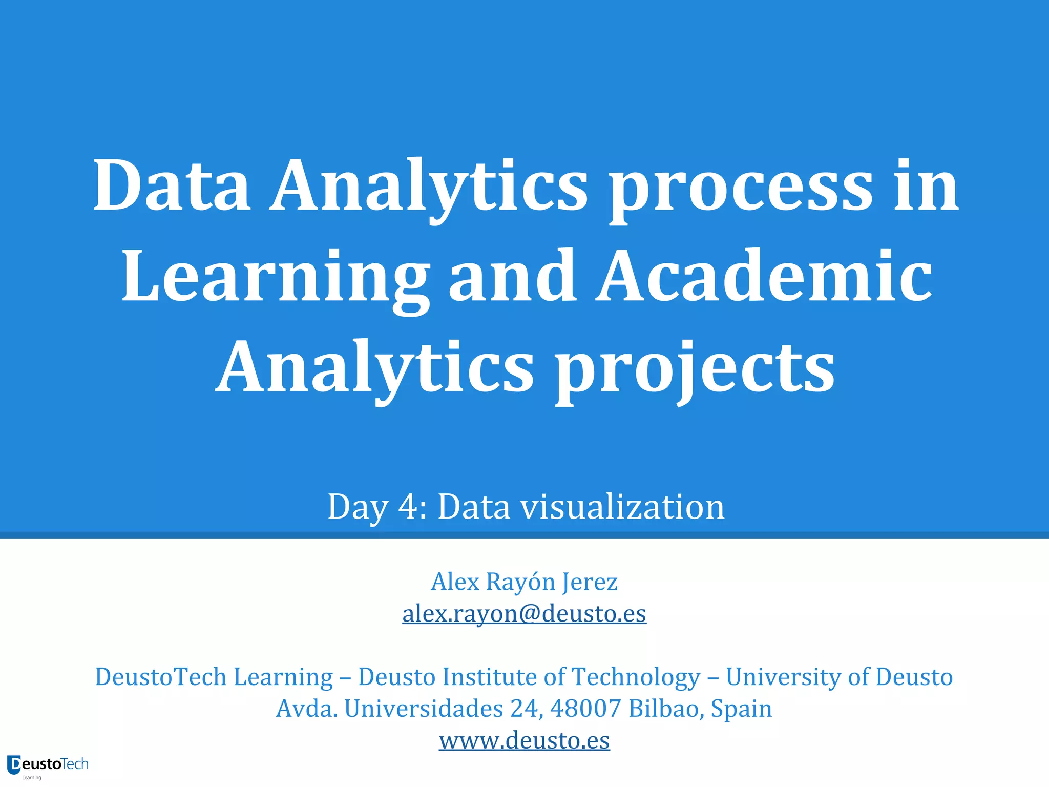 Data Analytics process in
Learning and Academic
Analytics projects
Day 4: Data visualization
Alex Rayón Jerez
alex.rayon@deusto.es
DeustoTech Learning – Deusto Institute of Technology – University of Deusto
Avda. Universidades 24, 48007 Bilbao, Spain
www.deusto.es
 