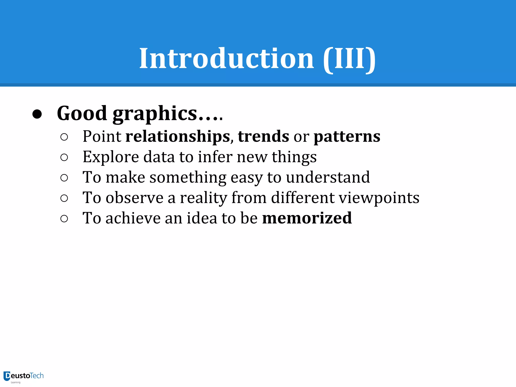 Introduction (III)
● Good graphics….
○ Point relationships, trends or patterns
○ Explore data to infer new things
○ To make something easy to understand
○ To observe a reality from different viewpoints
○ To achieve an idea to be memorized
 