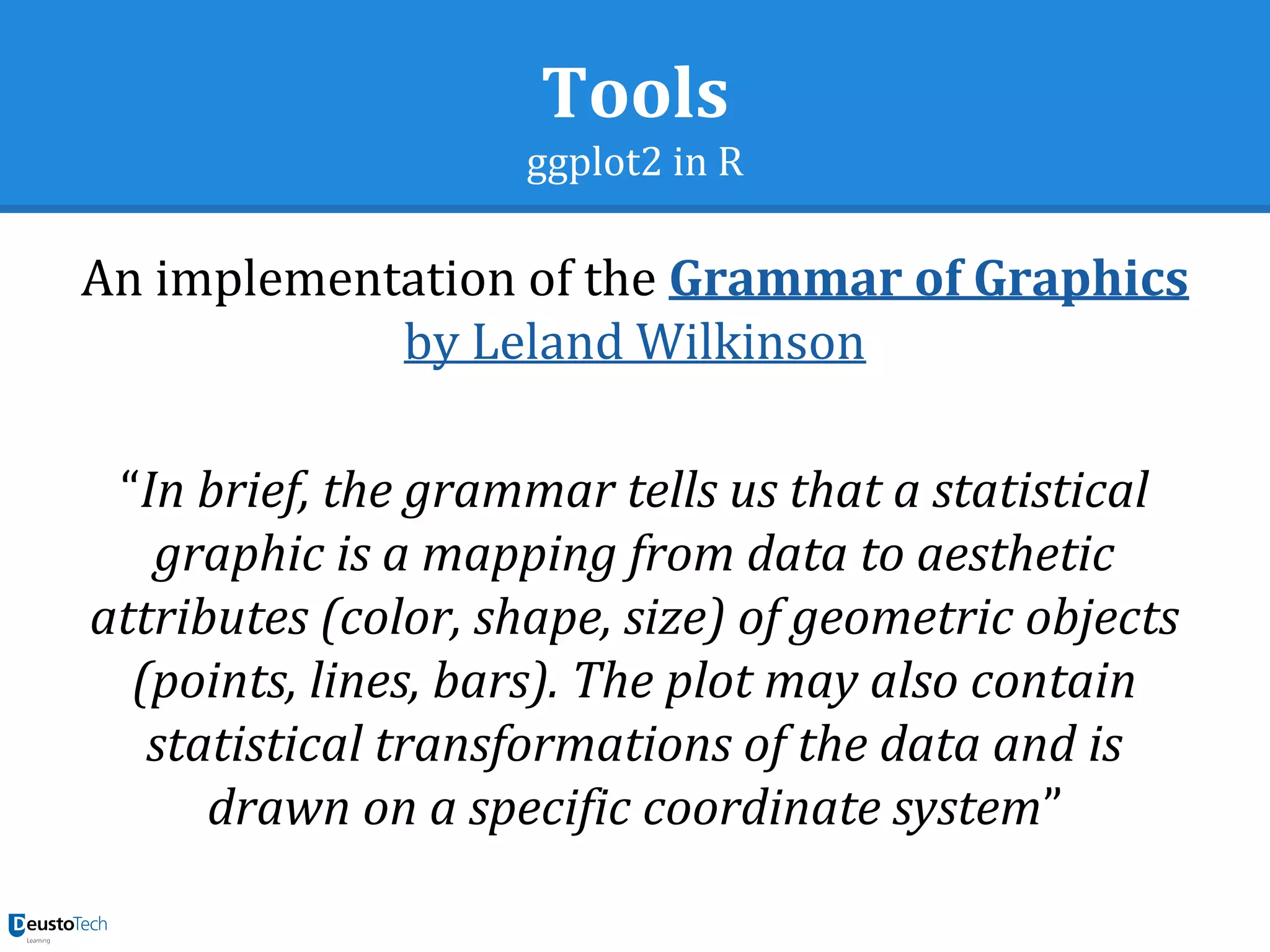 Tools
ggplot2 in R
An implementation of the Grammar of Graphics
by Leland Wilkinson
“In brief, the grammar tells us that a statistical
graphic is a mapping from data to aesthetic
attributes (color, shape, size) of geometric objects
(points, lines, bars). The plot may also contain
statistical transformations of the data and is
drawn on a specific coordinate system”
 