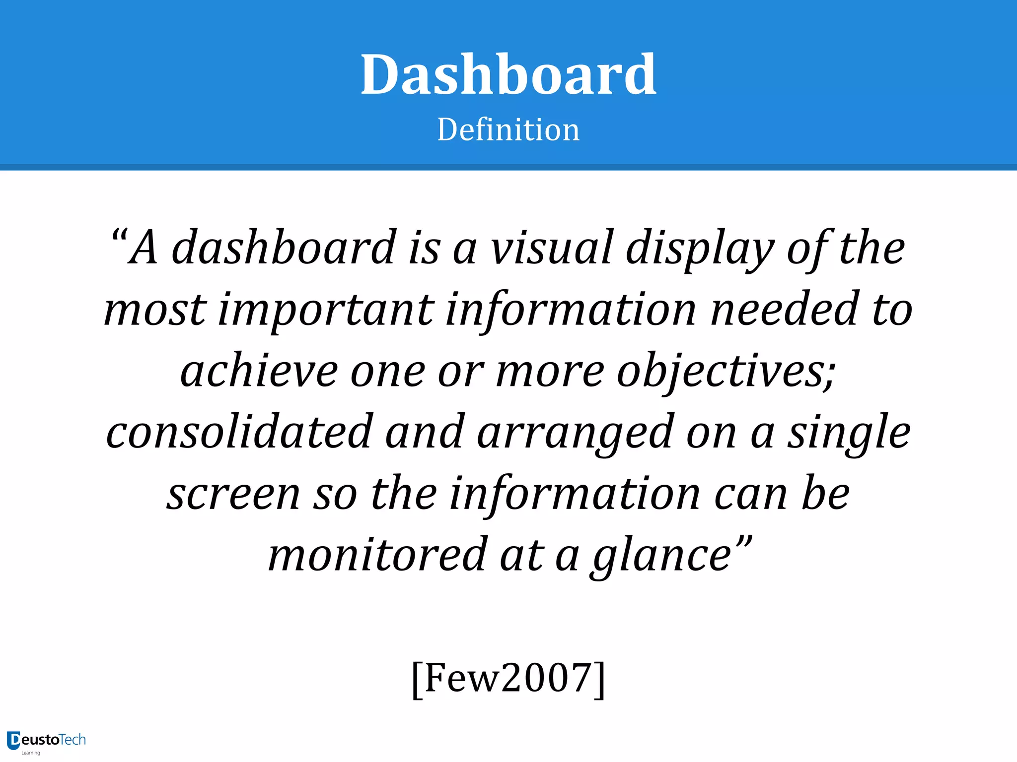 Dashboard
Definition
“A dashboard is a visual display of the
most important information needed to
achieve one or more objectives;
consolidated and arranged on a single
screen so the information can be
monitored at a glance”
[Few2007]
 