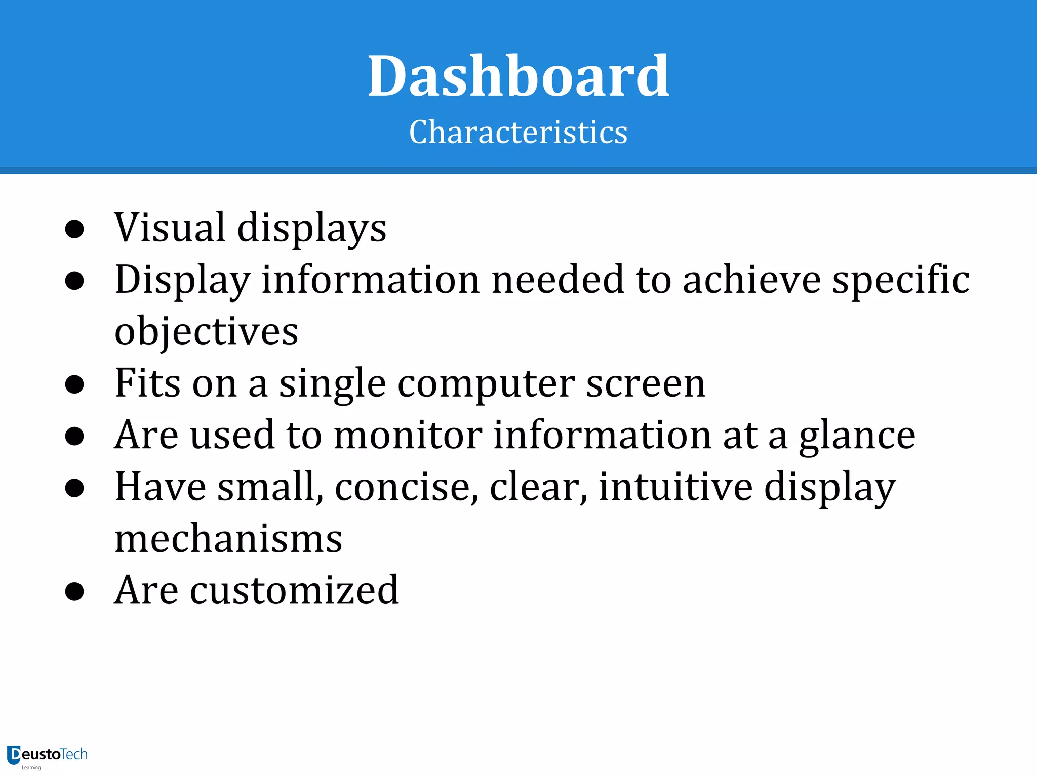 Dashboard
Characteristics
● Visual displays
● Display information needed to achieve specific
objectives
● Fits on a single computer screen
● Are used to monitor information at a glance
● Have small, concise, clear, intuitive display
mechanisms
● Are customized
 