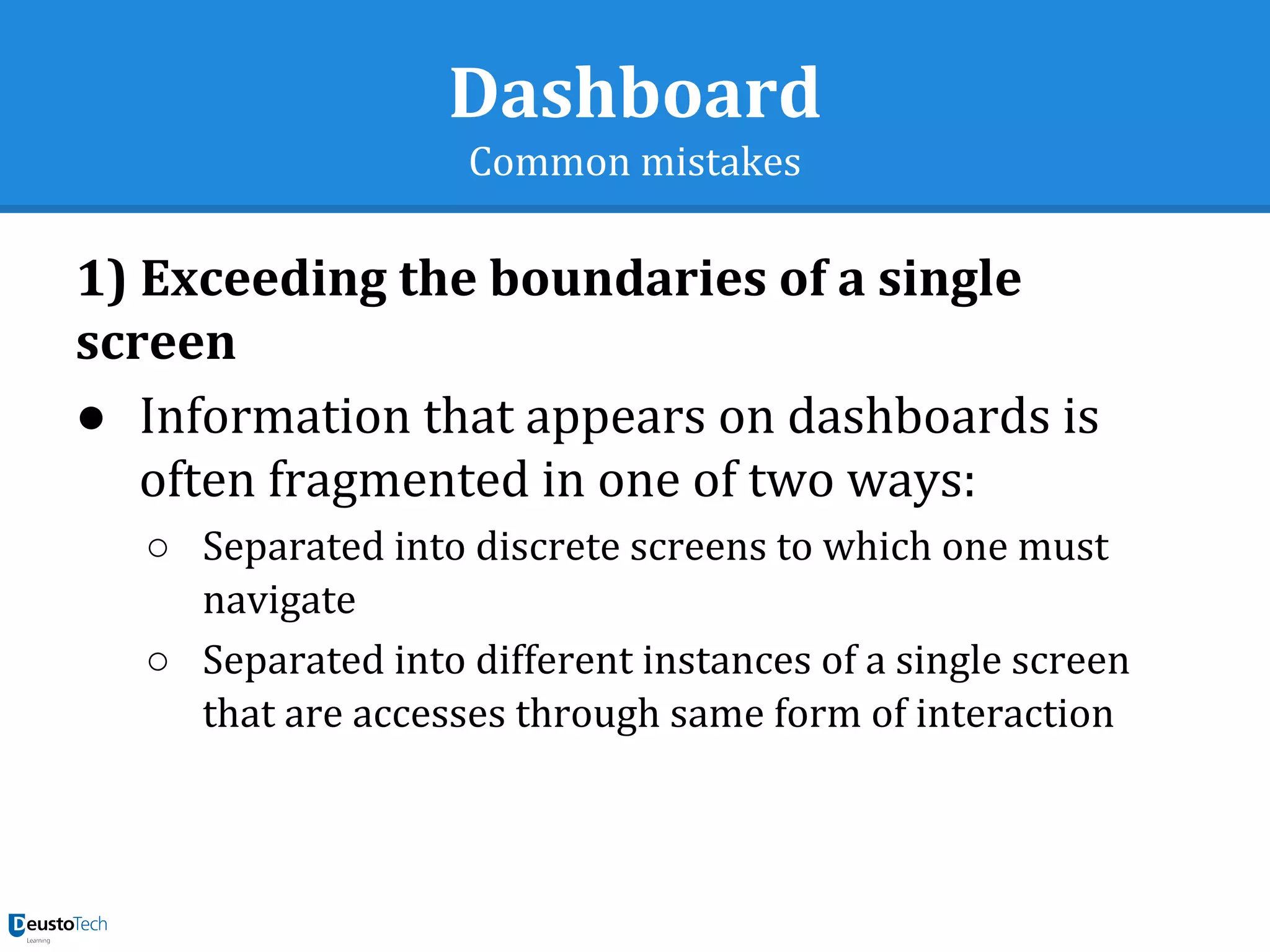 Dashboard
Common mistakes
1) Exceeding the boundaries of a single
screen
● Information that appears on dashboards is
often fragmented in one of two ways:
○ Separated into discrete screens to which one must
navigate
○ Separated into different instances of a single screen
that are accesses through same form of interaction
 