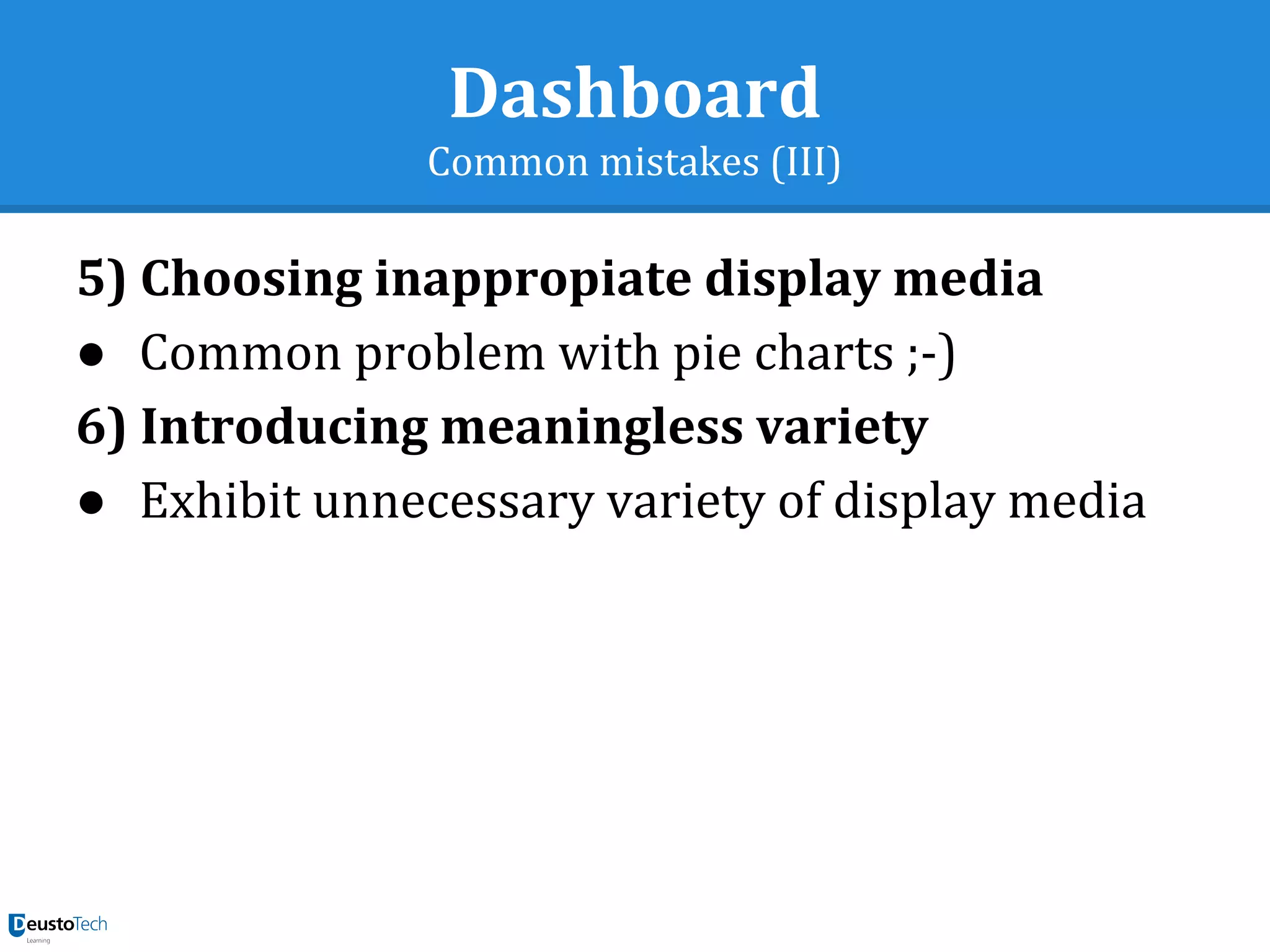 Dashboard
Common mistakes (III)
5) Choosing inappropiate display media
● Common problem with pie charts ;-)
6) Introducing meaningless variety
● Exhibit unnecessary variety of display media
 