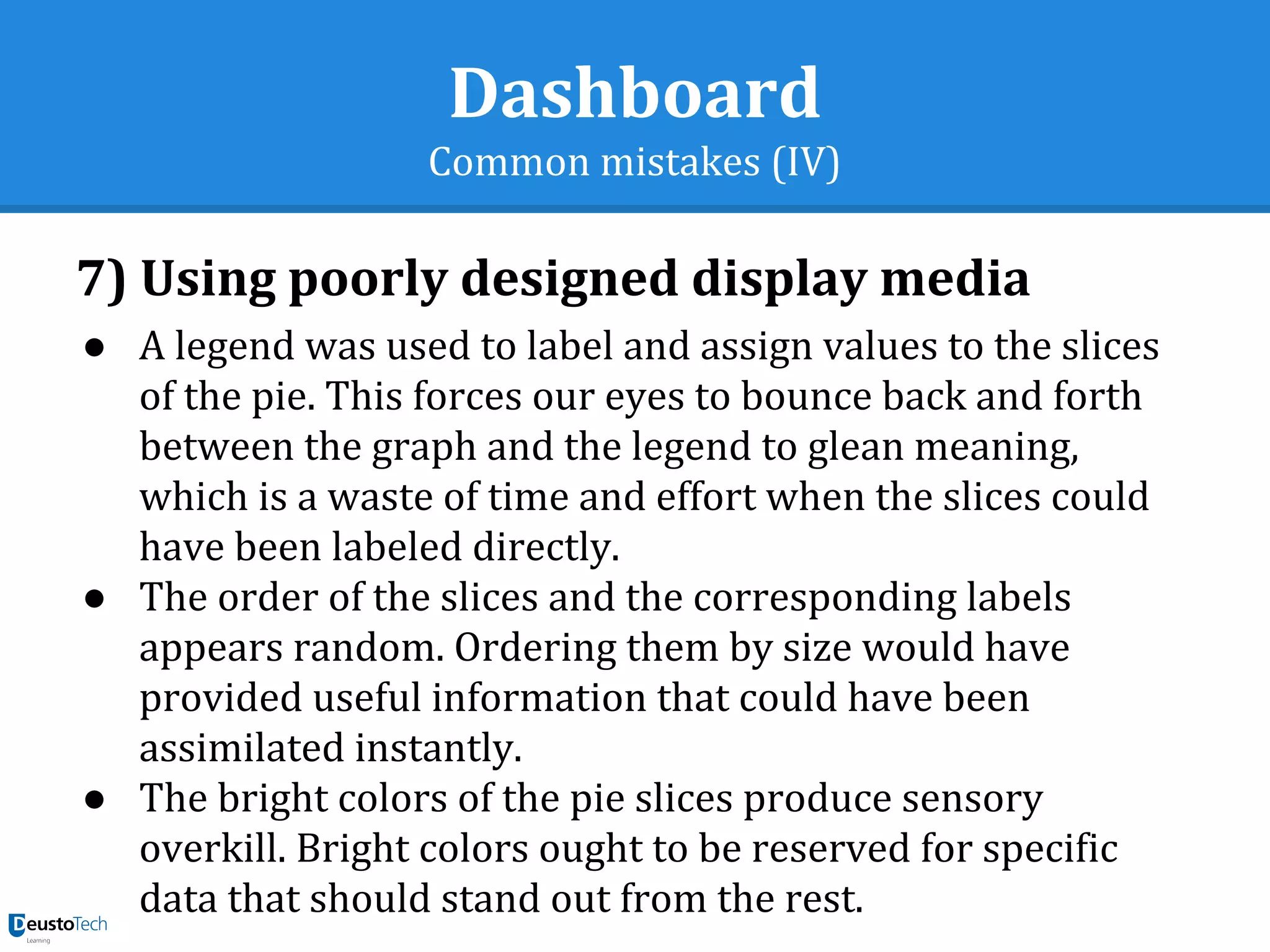 Dashboard
Common mistakes (IV)
7) Using poorly designed display media
● A legend was used to label and assign values to the slices
of the pie. This forces our eyes to bounce back and forth
between the graph and the legend to glean meaning,
which is a waste of time and effort when the slices could
have been labeled directly.
● The order of the slices and the corresponding labels
appears random. Ordering them by size would have
provided useful information that could have been
assimilated instantly.
● The bright colors of the pie slices produce sensory
overkill. Bright colors ought to be reserved for specific
data that should stand out from the rest.
 