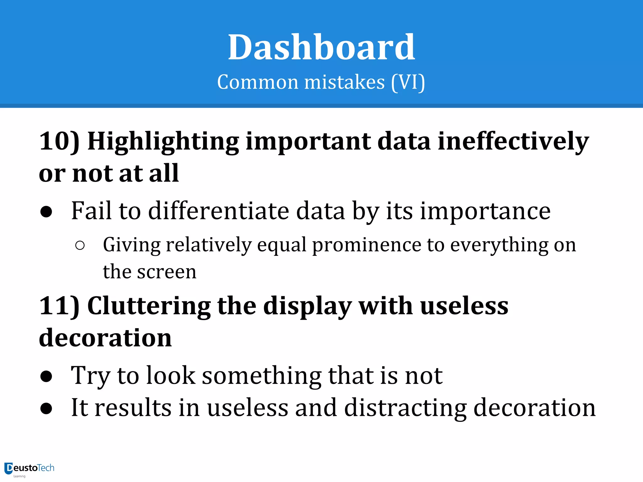 Dashboard
Common mistakes (VI)
10) Highlighting important data ineffectively
or not at all
● Fail to differentiate data by its importance
○ Giving relatively equal prominence to everything on
the screen
11) Cluttering the display with useless
decoration
● Try to look something that is not
● It results in useless and distracting decoration
 
