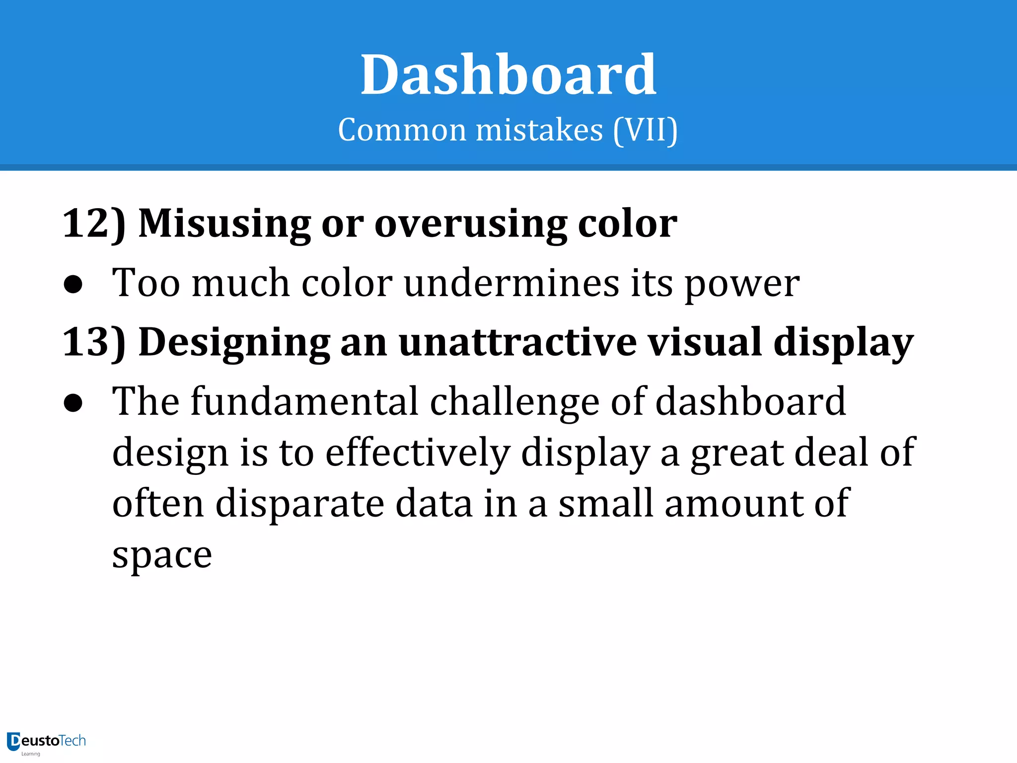 Dashboard
Common mistakes (VII)
12) Misusing or overusing color
● Too much color undermines its power
13) Designing an unattractive visual display
● The fundamental challenge of dashboard
design is to effectively display a great deal of
often disparate data in a small amount of
space
 