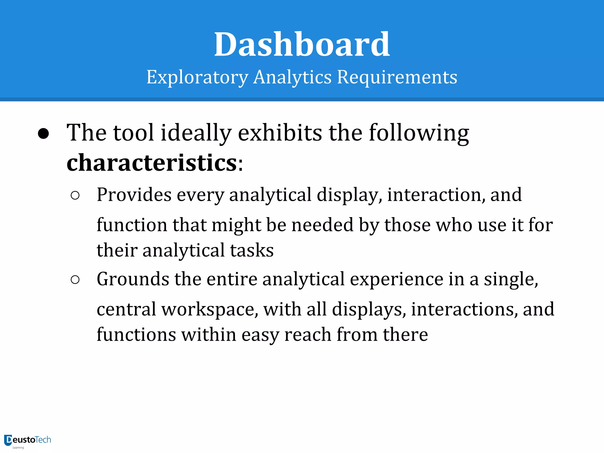 Dashboard
Exploratory Analytics Requirements
● The tool ideally exhibits the following
characteristics:
○ Provides every analytical display, interaction, and
function that might be needed by those who use it for
their analytical tasks
○ Grounds the entire analytical experience in a single,
central workspace, with all displays, interactions, and
functions within easy reach from there
 