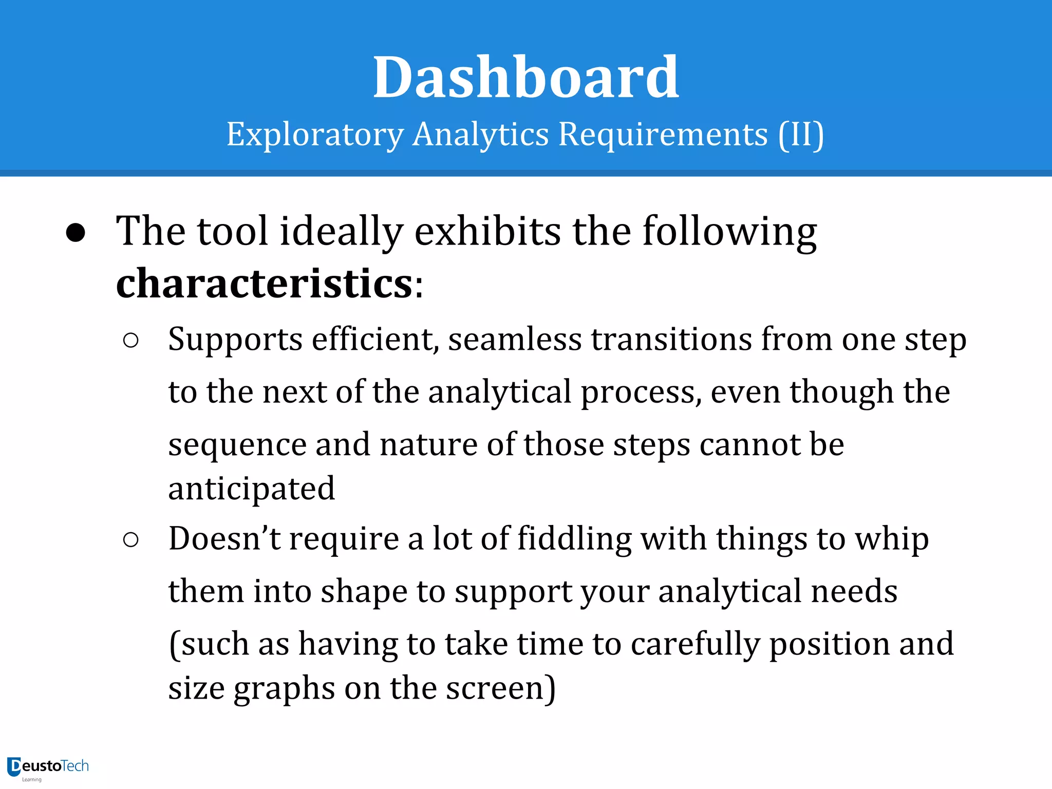 Dashboard
Exploratory Analytics Requirements (II)
● The tool ideally exhibits the following
characteristics:
○ Supports efficient, seamless transitions from one step
to the next of the analytical process, even though the
sequence and nature of those steps cannot be
anticipated
○ Doesn’t require a lot of fiddling with things to whip
them into shape to support your analytical needs
(such as having to take time to carefully position and
size graphs on the screen)
 