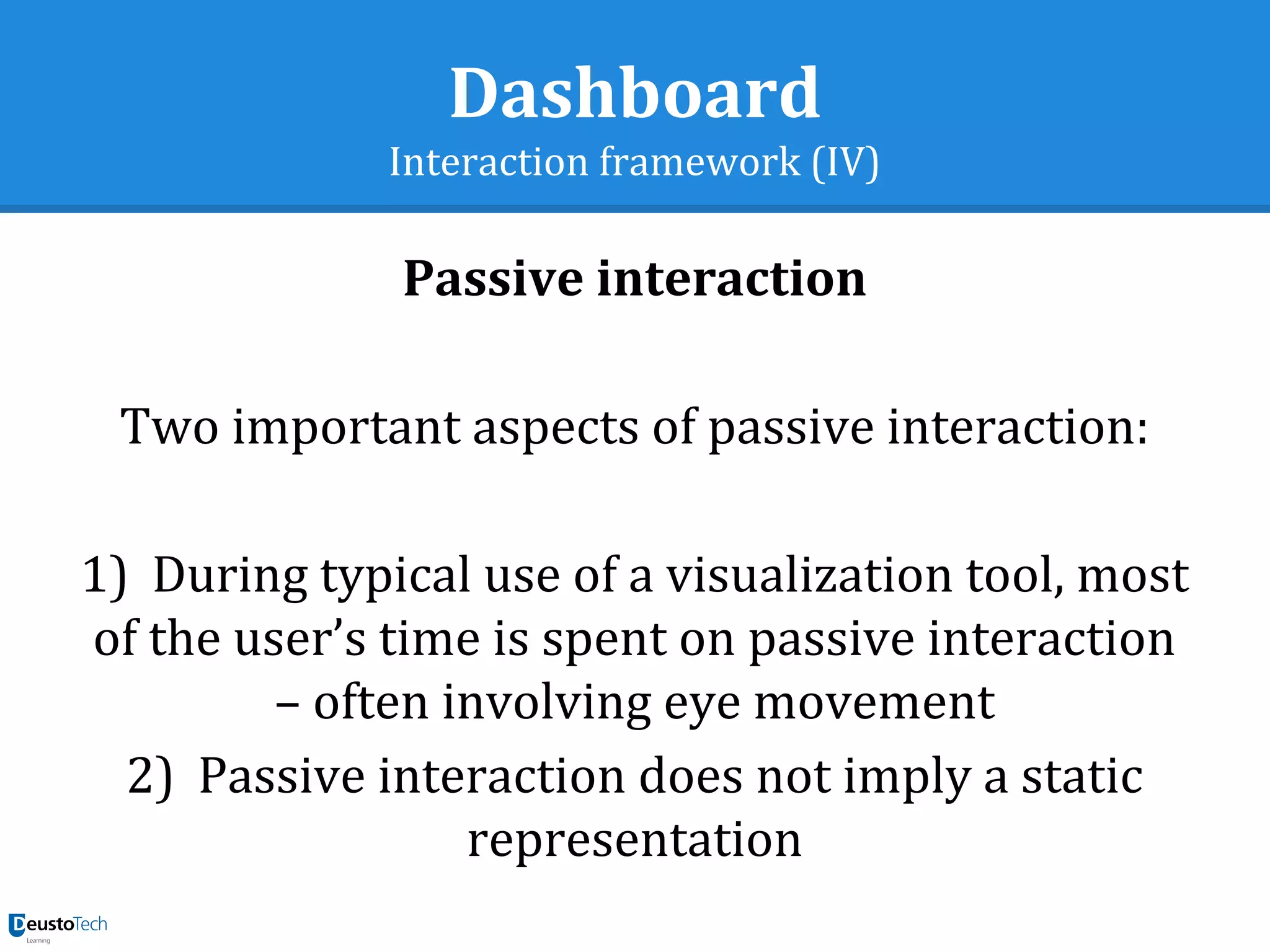 Dashboard
Interaction framework (IV)
Passive interaction
Two important aspects of passive interaction:
1)  During typical use of a visualization tool, most
of the user’s time is spent on passive interaction
– often involving eye movement
2)  Passive interaction does not imply a static
representation
 