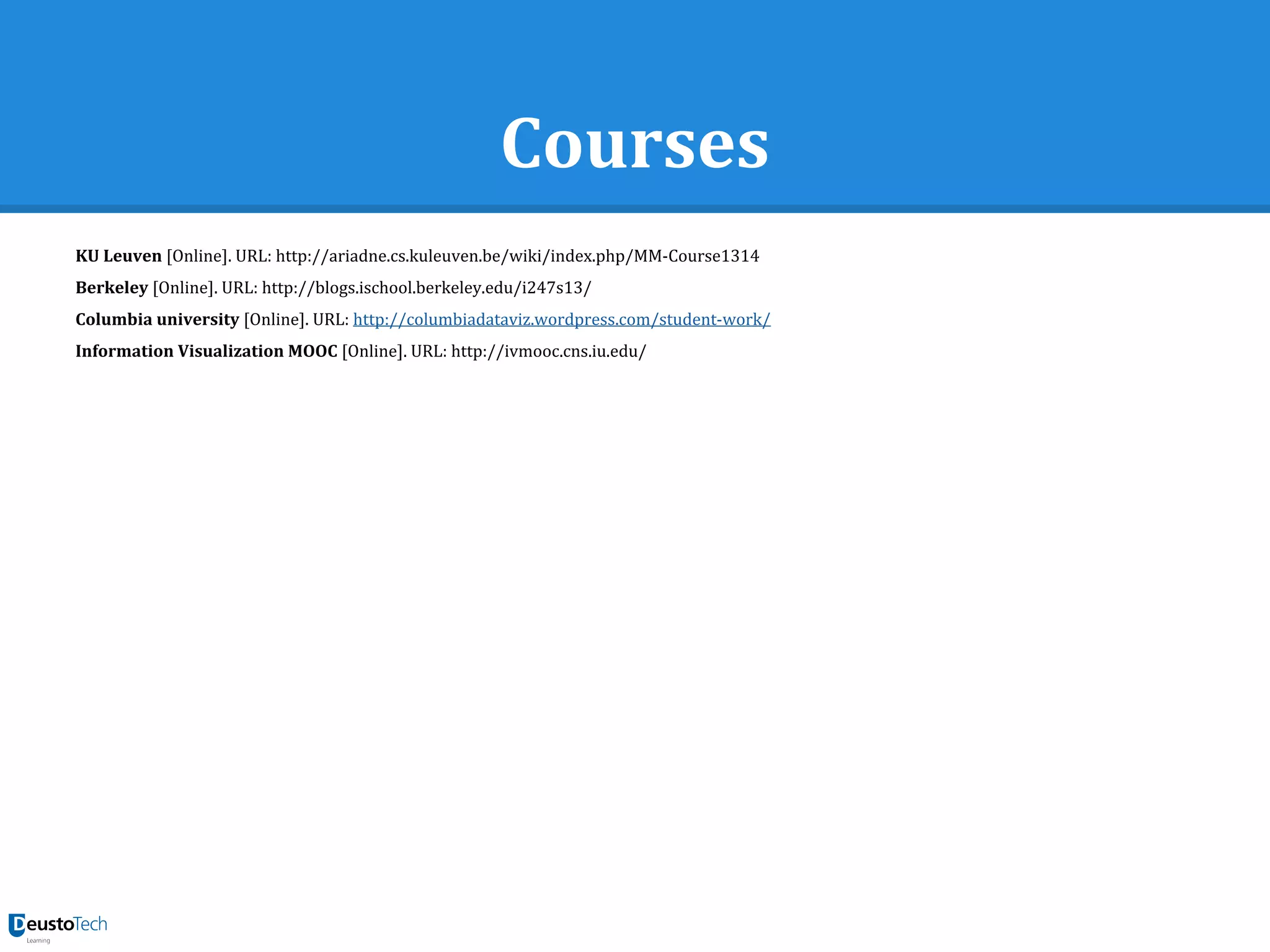 Courses
KU Leuven [Online]. URL: http://ariadne.cs.kuleuven.be/wiki/index.php/MM-Course1314
Berkeley [Online]. URL: http://blogs.ischool.berkeley.edu/i247s13/
Columbia university [Online]. URL: http://columbiadataviz.wordpress.com/student-work/
Information Visualization MOOC [Online]. URL: http://ivmooc.cns.iu.edu/
 