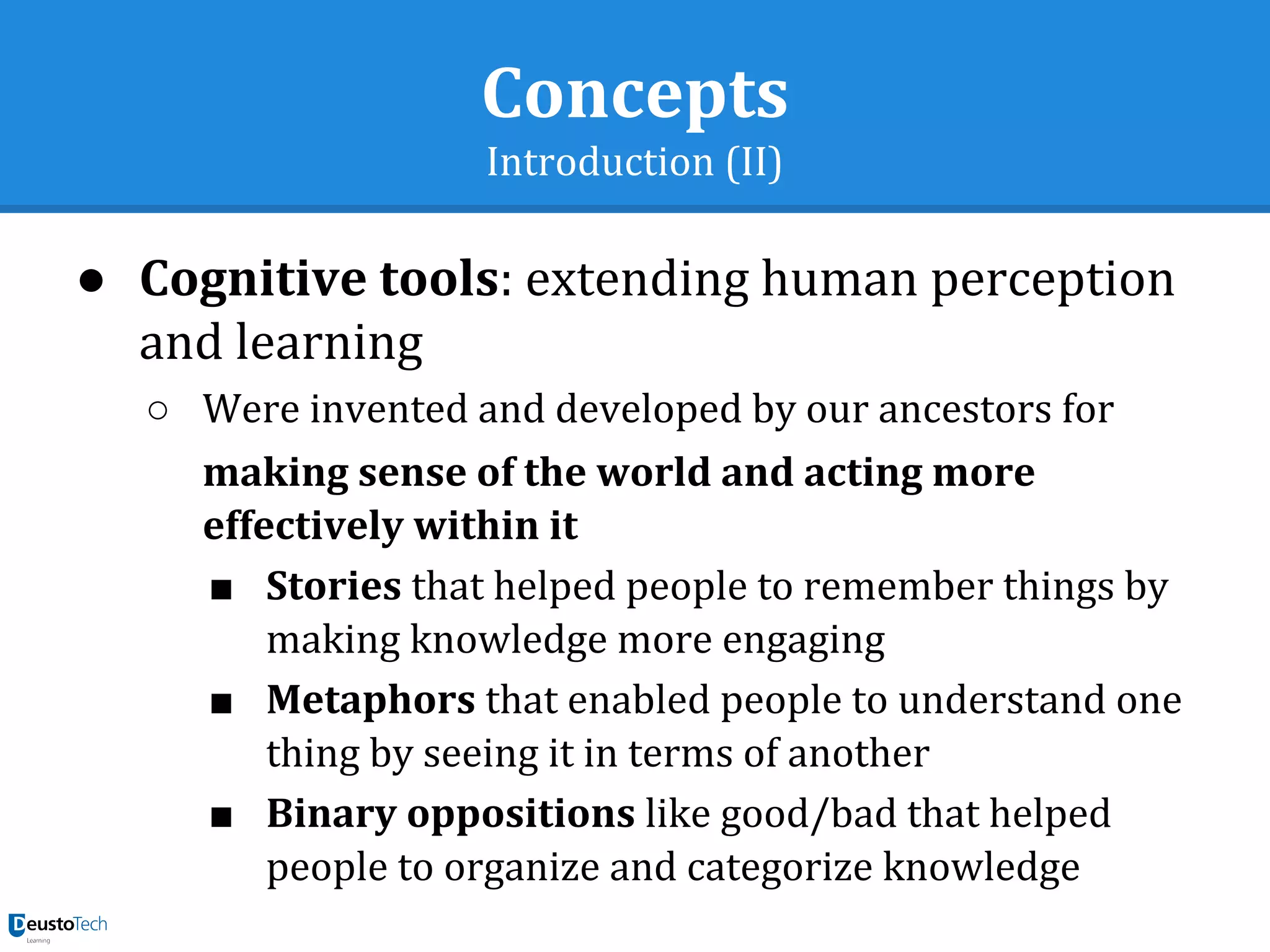 Concepts
Introduction (II)
● Cognitive tools: extending human perception
and learning
○ Were invented and developed by our ancestors for
making sense of the world and acting more
effectively within it
■ Stories that helped people to remember things by
making knowledge more engaging
■ Metaphors that enabled people to understand one
thing by seeing it in terms of another
■ Binary oppositions like good/bad that helped
people to organize and categorize knowledge
 
