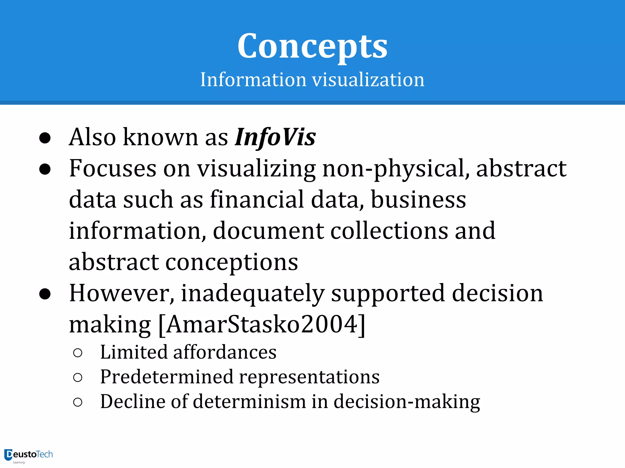 Concepts
Information visualization
● Also known as InfoVis
● Focuses on visualizing non-physical, abstract
data such as financial data, business
information, document collections and
abstract conceptions
● However, inadequately supported decision
making [AmarStasko2004]
○ Limited affordances
○ Predetermined representations
○ Decline of determinism in decision-making
 