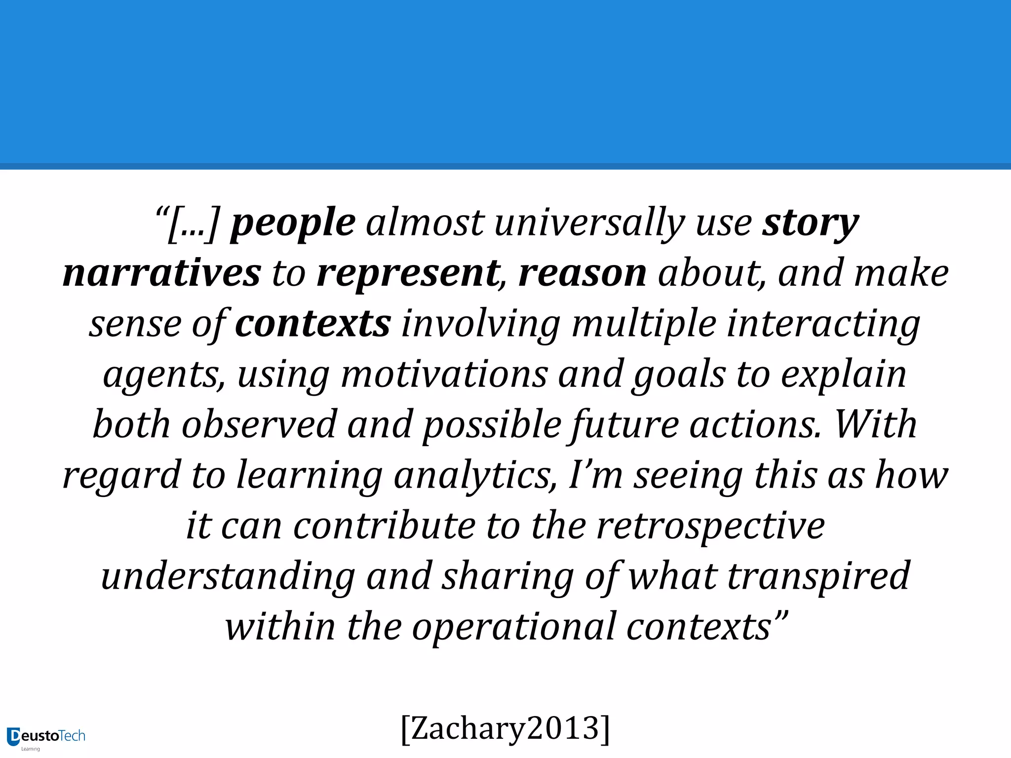 “[...] people almost universally use story
narratives to represent, reason about, and make
sense of contexts involving multiple interacting
agents, using motivations and goals to explain
both observed and possible future actions. With
regard to learning analytics, I’m seeing this as how
it can contribute to the retrospective
understanding and sharing of what transpired
within the operational contexts”
[Zachary2013]
 