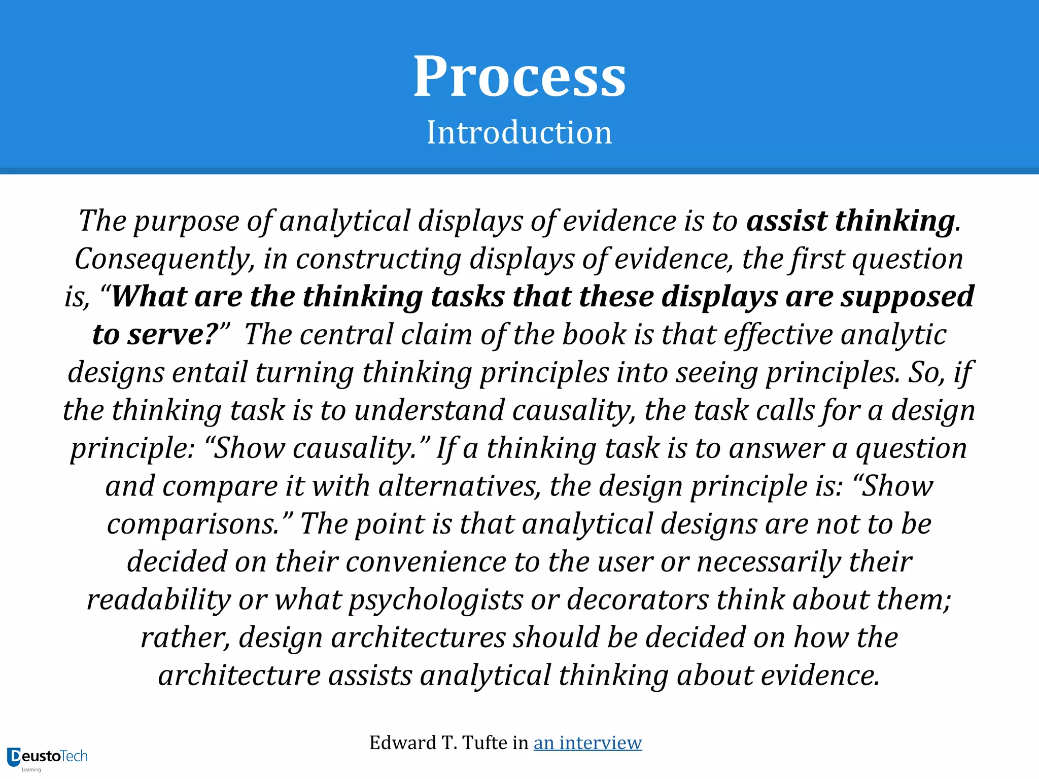Process
Introduction
The purpose of analytical displays of evidence is to assist thinking.
Consequently, in constructing displays of evidence, the first question
is, “What are the thinking tasks that these displays are supposed
to serve?” The central claim of the book is that effective analytic
designs entail turning thinking principles into seeing principles. So, if
the thinking task is to understand causality, the task calls for a design
principle: “Show causality.” If a thinking task is to answer a question
and compare it with alternatives, the design principle is: “Show
comparisons.” The point is that analytical designs are not to be
decided on their convenience to the user or necessarily their
readability or what psychologists or decorators think about them;
rather, design architectures should be decided on how the
architecture assists analytical thinking about evidence.
Edward T. Tufte in an interview
 
