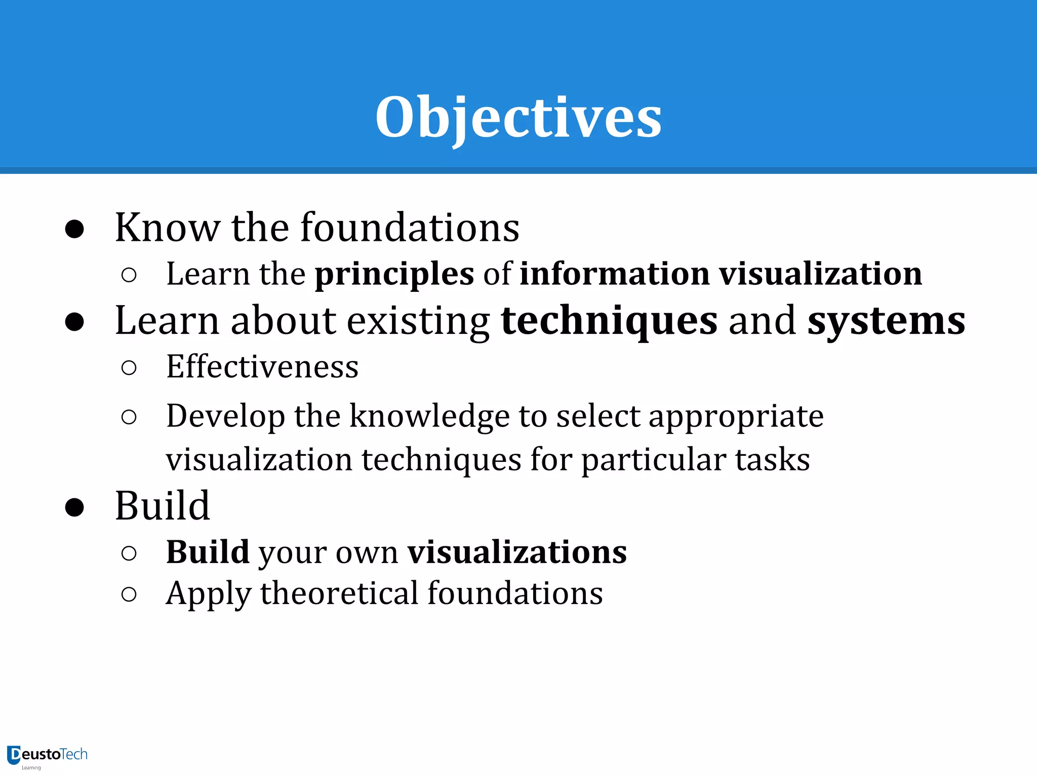 Objectives
● Know the foundations
○ Learn the principles of information visualization
● Learn about existing techniques and systems
○ Effectiveness
○ Develop the knowledge to select appropriate
visualization techniques for particular tasks
● Build
○ Build your own visualizations
○ Apply theoretical foundations
 