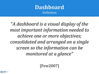 Dashboard
Definition
“A dashboard is a visual display of the
most important information needed to
achieve one or more objectives;
consolidated and arranged on a single
screen so the information can be
monitored at a glance”
[Few2007]
 