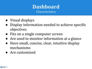 Dashboard
Characteristics
● Visual displays
● Display information needed to achieve specific
objectives
● Fits on a single computer screen
● Are used to monitor information at a glance
● Have small, concise, clear, intuitive display
mechanisms
● Are customized
 