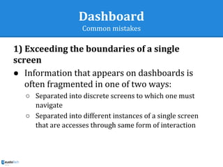 Dashboard
Common mistakes
1) Exceeding the boundaries of a single
screen
● Information that appears on dashboards is
often fragmented in one of two ways:
○ Separated into discrete screens to which one must
navigate
○ Separated into different instances of a single screen
that are accesses through same form of interaction
 