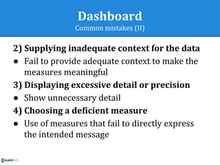 Dashboard
Common mistakes (II)
2) Supplying inadequate context for the data
● Fail to provide adequate context to make the
measures meaningful
3) Displaying excessive detail or precision
● Show unnecessary detail
4) Choosing a deficient measure
● Use of measures that fail to directly express
the intended message
 