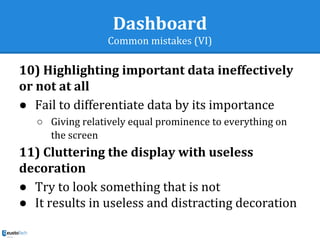 Dashboard
Common mistakes (VI)
10) Highlighting important data ineffectively
or not at all
● Fail to differentiate data by its importance
○ Giving relatively equal prominence to everything on
the screen
11) Cluttering the display with useless
decoration
● Try to look something that is not
● It results in useless and distracting decoration
 