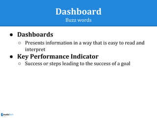 Dashboard
Buzz words
● Dashboards
○ Presents information in a way that is easy to read and
interpret
● Key Performance Indicator
○ Success or steps leading to the success of a goal
 