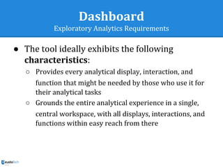 Dashboard
Exploratory Analytics Requirements
● The tool ideally exhibits the following
characteristics:
○ Provides every analytical display, interaction, and
function that might be needed by those who use it for
their analytical tasks
○ Grounds the entire analytical experience in a single,
central workspace, with all displays, interactions, and
functions within easy reach from there
 