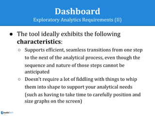 Dashboard
Exploratory Analytics Requirements (II)
● The tool ideally exhibits the following
characteristics:
○ Supports efficient, seamless transitions from one step
to the next of the analytical process, even though the
sequence and nature of those steps cannot be
anticipated
○ Doesn’t require a lot of fiddling with things to whip
them into shape to support your analytical needs
(such as having to take time to carefully position and
size graphs on the screen)
 