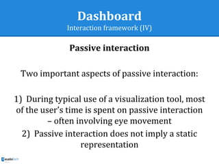Dashboard
Interaction framework (IV)
Passive interaction
Two important aspects of passive interaction:
1)  During typical use of a visualization tool, most
of the user’s time is spent on passive interaction
– often involving eye movement
2)  Passive interaction does not imply a static
representation
 