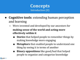 Concepts
Introduction (II)
● Cognitive tools: extending human perception
and learning
○ Were invented and developed by our ancestors for
making sense of the world and acting more
effectively within it
■ Stories that helped people to remember things by
making knowledge more engaging
■ Metaphors that enabled people to understand one
thing by seeing it in terms of another
■ Binary oppositions like good/bad that helped
people to organize and categorize knowledge
 