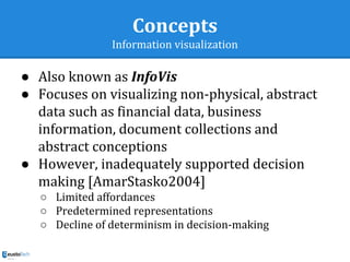Concepts
Information visualization
● Also known as InfoVis
● Focuses on visualizing non-physical, abstract
data such as financial data, business
information, document collections and
abstract conceptions
● However, inadequately supported decision
making [AmarStasko2004]
○ Limited affordances
○ Predetermined representations
○ Decline of determinism in decision-making
 