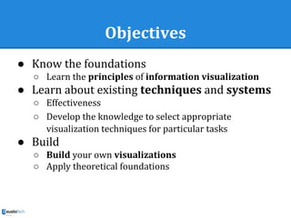 Objectives
● Know the foundations
○ Learn the principles of information visualization
● Learn about existing techniques and systems
○ Effectiveness
○ Develop the knowledge to select appropriate
visualization techniques for particular tasks
● Build
○ Build your own visualizations
○ Apply theoretical foundations
 