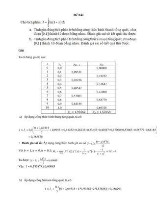 Giải 
Ta có bảng giá trị sau: 
a) Áp dụng công thức hình thang tổng quát, tá có: 
0 
0,1 0,09531+0,18232+0,26236+0,33647+0,40547+0,47000+0,53063+0,58779+0,64185 
0,69315 
0,385878 
2 t I I 
   
     
  
 
+ Đánh giá sai số: Áp dụng công thức đánh giá sai số   2 
2 
12 t 
b a h M 
I I 
 
  
Với 
  
      
  2 2 2 
0,1 
1 1 
max " ; ' ; " 1 
1 1 
M f x f x f x M 
x x 
 
     
  
Ta được: 
2 0,1 .1 
0,00083 
12 t I  I   . 
Vậy: I  0,3858780,00083 
b) Áp dụng công Simson tổng quát, tá có: 
 0,69315 1,9  
0,1 
0 4* 3562+2*1,57658 0,386 3 
3 
29 s I  I     
i 
0 0,0 
0,00000 
1 0,1 0,09531 
2 0,2 
0,18232 
3 0,3 0,26236 
4 0,4 
0,33647 
5 0,5 0,40547 
6 0,6 
0,47000 
7 0,7 0,53063 
8 0,8 
0,58779 
9 0,9 0,64185 
10 1,0 
0,69315 
 