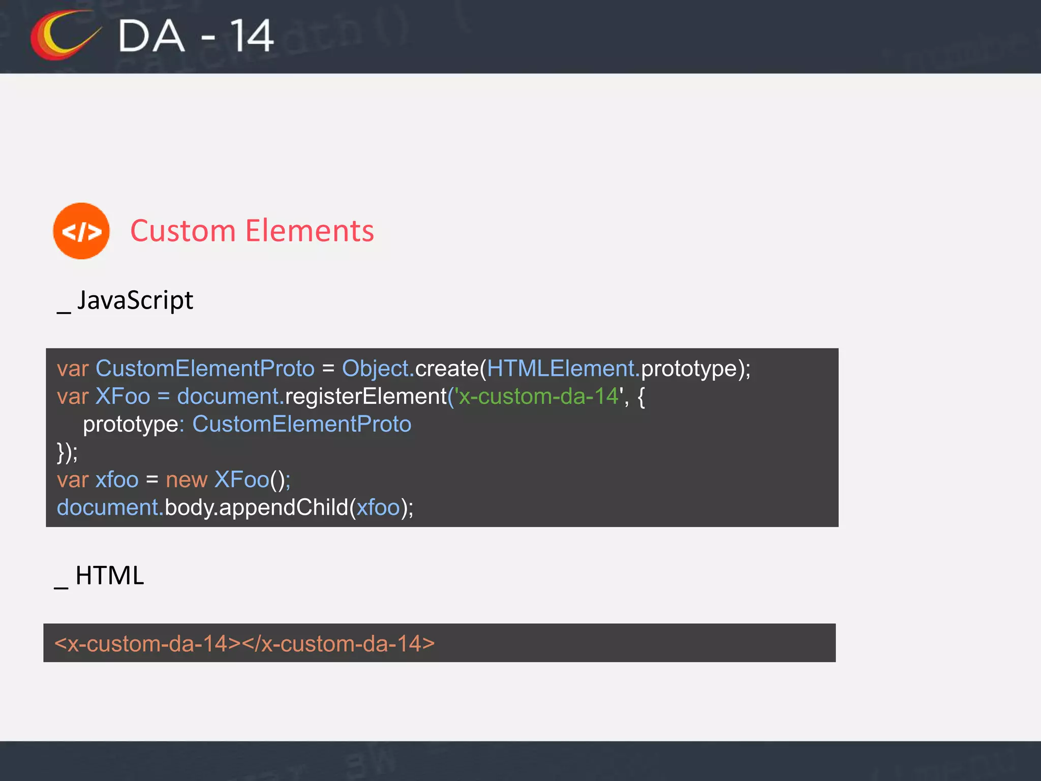 Custom Elements
_ JavaScript
var CustomElementProto = Object.create(HTMLElement.prototype);
var XFoo = document.registerElement('x-custom-da-14', {
prototype: CustomElementProto
});
var xfoo = new XFoo();
document.body.appendChild(xfoo);
_ HTML
<x-custom-da-14></x-custom-da-14>
 