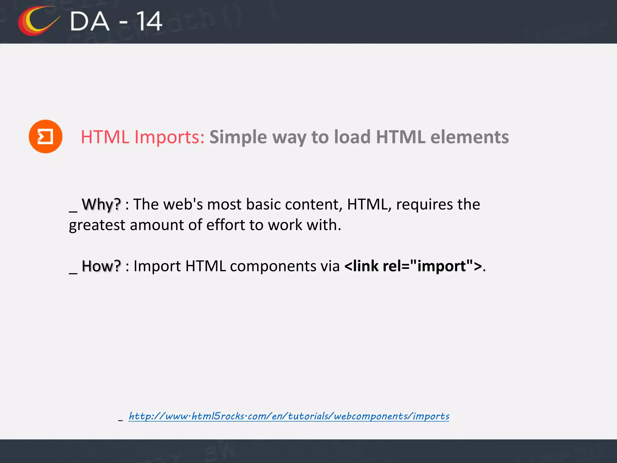 HTML Imports: Simple way to load HTML elements
_ http://www.html5rocks.com/en/tutorials/webcomponents/imports
_ Why? : The web's most basic content, HTML, requires the
greatest amount of effort to work with.
_ How? : Import HTML components via <link rel="import">.
 