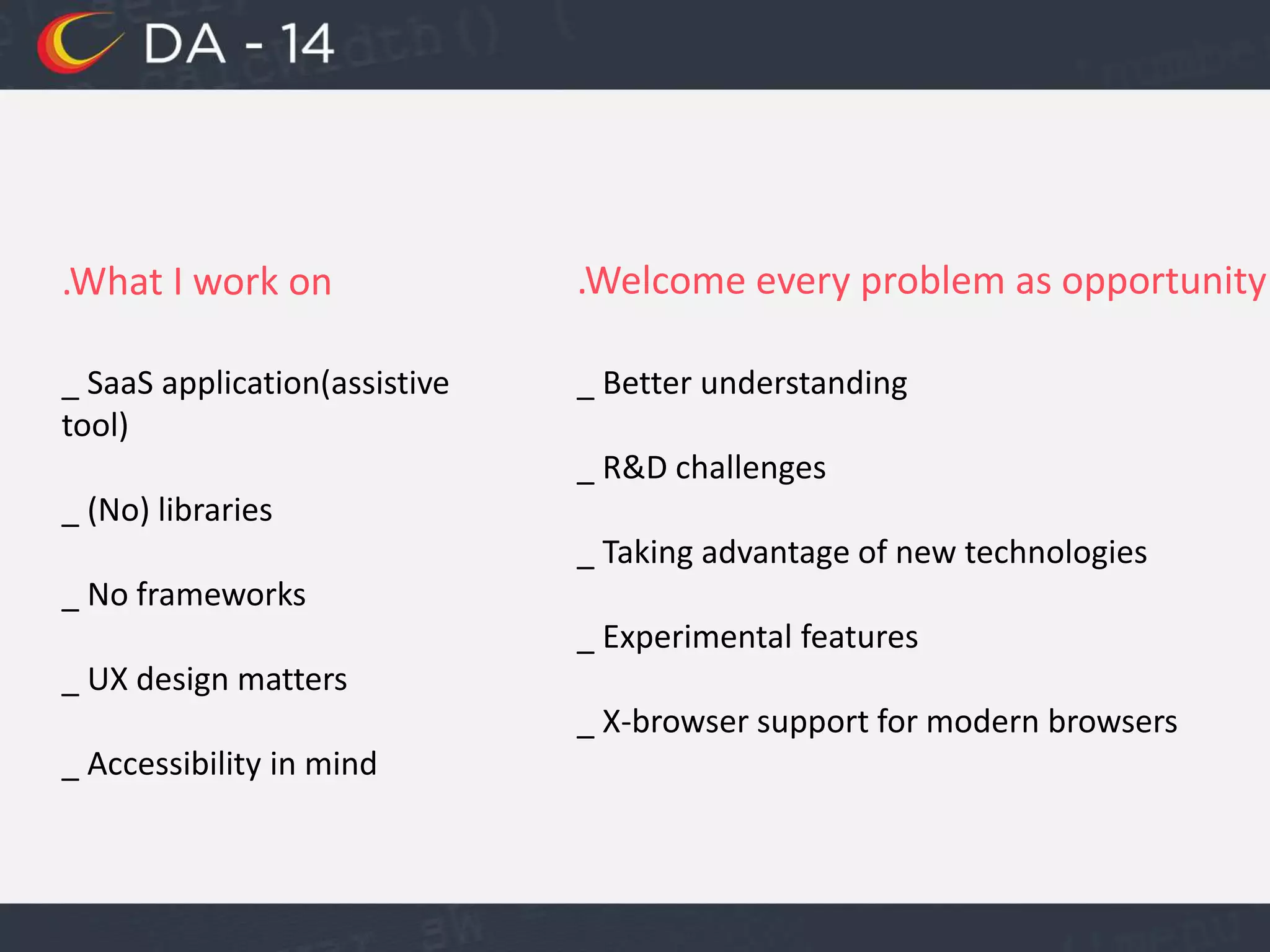 .What I work on
_ SaaS application(assistive
tool)
_ (No) libraries
_ No frameworks
_ UX design matters
_ Accessibility in mind
.Welcome every problem as opportunity
_ Better understanding
_ R&D challenges
_ Taking advantage of new technologies
_ Experimental features
_ X-browser support for modern browsers
 