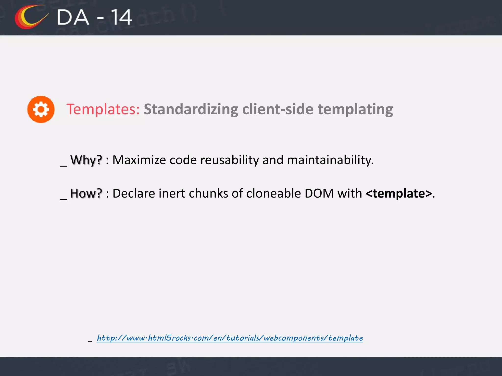 Templates: Standardizing client-side templating
_ http://www.html5rocks.com/en/tutorials/webcomponents/template
_ Why? : Maximize code reusability and maintainability.
_ How? : Declare inert chunks of cloneable DOM with <template>.
 