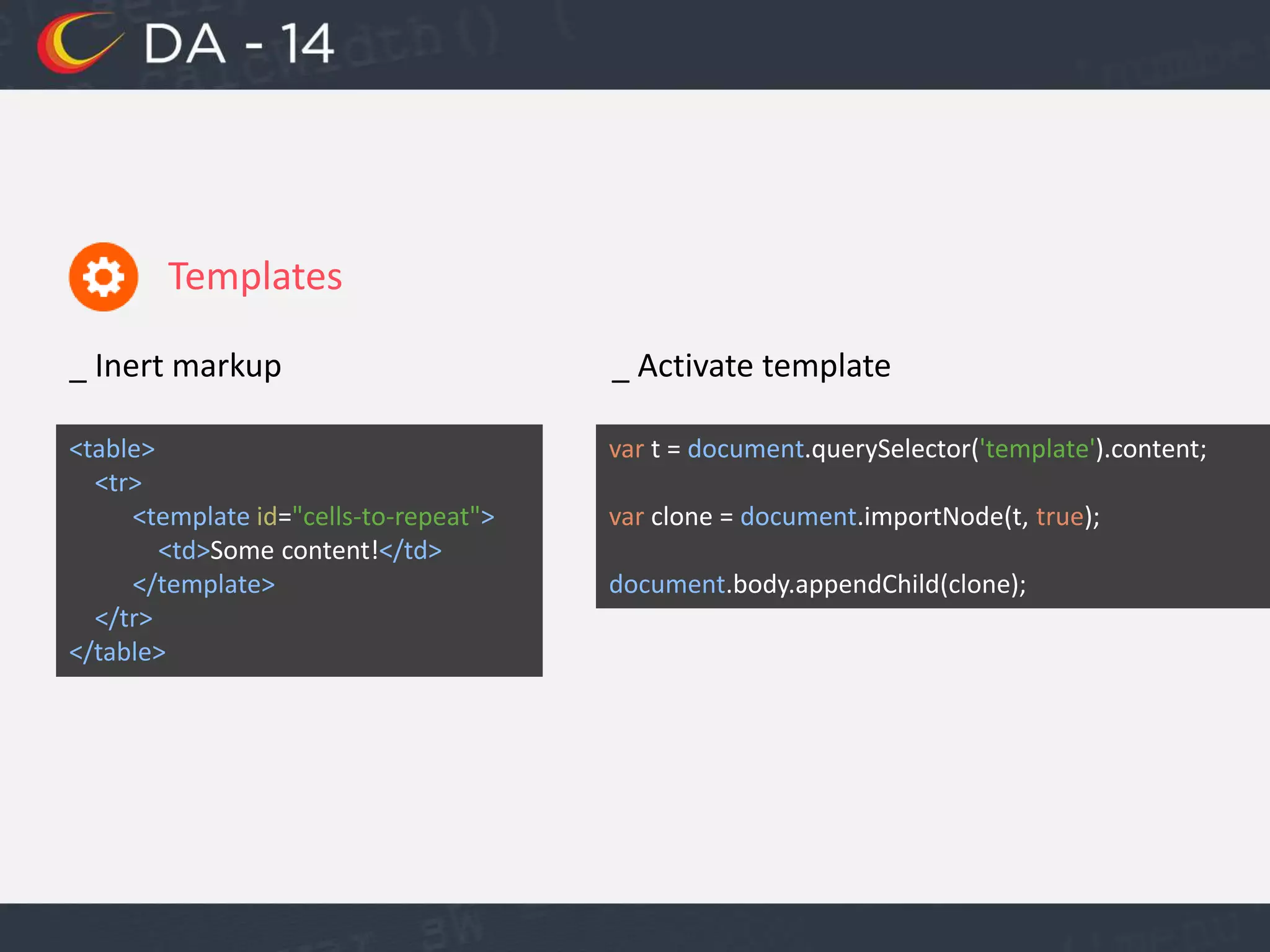 Templates
_ Inert markup
<table>
<tr>
<template id="cells-to-repeat">
<td>Some content!</td>
</template>
</tr>
</table>
_ Activate template
var t = document.querySelector('template').content;
var clone = document.importNode(t, true);
document.body.appendChild(clone);
 
