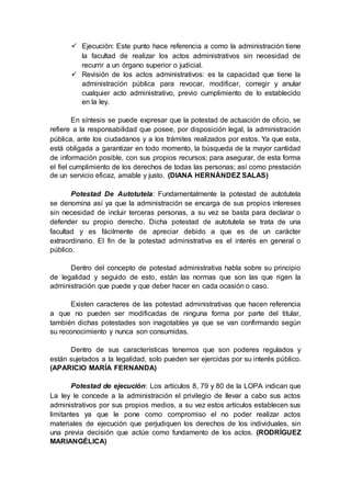  Ejecución: Este punto hace referencia a como la administración tiene
la facultad de realizar los actos administrativos sin necesidad de
recurrir a un órgano superior o judicial.
 Revisión de los actos administrativos: es la capacidad que tiene la
administración pública para revocar, modificar, corregir y anular
cualquier acto administrativo, previo cumplimiento de lo establecido
en la ley.
En síntesis se puede expresar que la potestad de actuación de oficio, se
refiere a la responsabilidad que posee, por disposición legal, la administración
pública, ante los ciudadanos y a los trámites realizados por estos. Ya que esta,
está obligada a garantizar en todo momento, la búsqueda de la mayor cantidad
de información posible, con sus propios recursos; para asegurar, de esta forma
el fiel cumplimiento de los derechos de todas las personas; así como prestación
de un servicio eficaz, amable y justo. (DIANA HERNÁNDEZ SALAS)
Potestad De Autotutela: Fundamentalmente la potestad de autotutela
se denomina así ya que la administración se encarga de sus propios intereses
sin necesidad de incluir terceras personas, a su vez se basta para declarar o
defender su propio derecho. Dicha potestad de autotutela se trata de una
facultad y es fácilmente de apreciar debido a que es de un carácter
extraordinario. El fin de la potestad administrativa es el interés en general o
público.
Dentro del concepto de potestad administrativa habla sobre su principio
de legalidad y seguido de esto, están las normas que son las que rigen la
administración que puede y que deber hacer en cada ocasión o caso.
Existen caracteres de las potestad administrativas que hacen referencia
a que no pueden ser modificadas de ninguna forma por parte del titular,
también dichas potestades son inagotables ya que se van confirmando según
su reconocimiento y nunca son consumidas.
Dentro de sus características tenemos que son poderes regulados y
están sujetados a la legalidad, solo pueden ser ejercidas por su interés público.
(APARICIO MARÍA FERNANDA)
Potestad de ejecución: Los artículos 8, 79 y 80 de la LOPA indican que
La ley le concede a la administración el privilegio de llevar a cabo sus actos
administrativos por sus propios medios, a su vez estos artículos establecen sus
limitantes ya que le pone como compromiso el no poder realizar actos
materiales de ejecución que perjudiquen los derechos de los individuales, sin
una previa decisión que actúe como fundamento de los actos. (RODRÍGUEZ
MARIANGÉLICA)
 