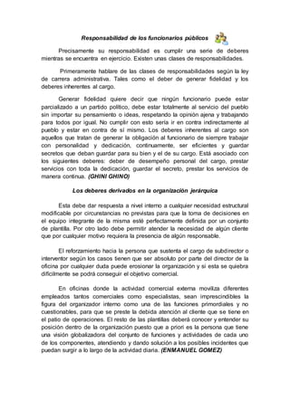 Responsabilidad de los funcionarios públicos
Precisamente su responsabilidad es cumplir una serie de deberes
mientras se encuentra en ejercicio. Existen unas clases de responsabilidades.
Primeramente hablare de las clases de responsabilidades según la ley
de carrera administrativa. Tales como el deber de generar fidelidad y los
deberes inherentes al cargo.
Generar fidelidad quiere decir que ningún funcionario puede estar
parcializado a un partido político, debe estar totalmente al servicio del pueblo
sin importar su pensamiento o ideas, respetando la opinión ajena y trabajando
para todos por igual. No cumplir con esto sería ir en contra indirectamente al
pueblo y estar en contra de sí mismo. Los deberes inherentes al cargo son
aquellos que tratan de generar la obligación al funcionario de siempre trabajar
con personalidad y dedicación, continuamente, ser eficientes y guardar
secretos que deban guardar para su bien y el de su cargo. Está asociado con
los siguientes deberes: deber de desempeño personal del cargo, prestar
servicios con toda la dedicación, guardar el secreto, prestar los servicios de
manera continua. (GHINI GHINO)
Los deberes derivados en la organización jerárquica
Esta debe dar respuesta a nivel interno a cualquier necesidad estructural
modificable por circunstancias no previstas para que la toma de decisiones en
el equipo integrante de la misma esté perfectamente definida por un conjunto
de plantilla. Por otro lado debe permitir atender la necesidad de algún cliente
que por cualquier motivo requiera la presencia de algún responsable.
El reforzamiento hacia la persona que sustenta el cargo de subdirector o
interventor según los casos tienen que ser absoluto por parte del director de la
oficina por cualquier duda puede erosionar la organización y si esta se quiebra
difícilmente se podrá conseguir el objetivo comercial.
En oficinas donde la actividad comercial externa moviliza diferentes
empleados tantos comerciales como especialistas, sean imprescindibles la
figura del organizador interno como una de las funciones primordiales y no
cuestionables, para que se preste la debida atención al cliente que se tiene en
el patio de operaciones. El resto de las plantillas deberá conocer y entender su
posición dentro de la organización puesto que a priori es la persona que tiene
una visión globalizadora del conjunto de funciones y actividades de cada uno
de los componentes, atendiendo y dando solución a los posibles incidentes que
puedan surgir a lo largo de la actividad diaria. (ENMANUEL GOMEZ)
 