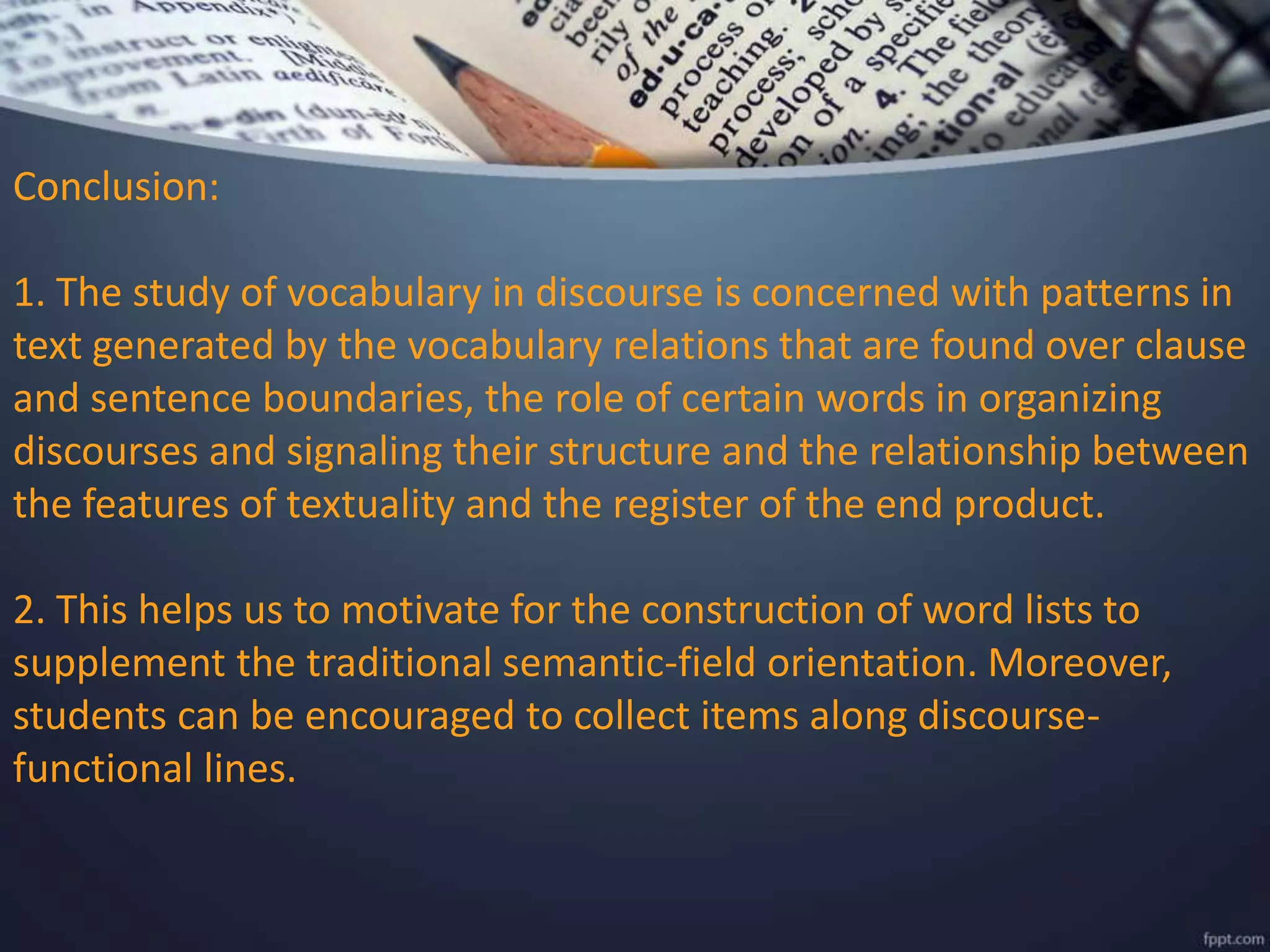 Conclusion:
1. The study of vocabulary in discourse is concerned with patterns in
text generated by the vocabulary relations that are found over clause
and sentence boundaries, the role of certain words in organizing
discourses and signaling their structure and the relationship between
the features of textuality and the register of the end product.
2. This helps us to motivate for the construction of word lists to
supplement the traditional semantic-field orientation. Moreover,
students can be encouraged to collect items along discourse-
functional lines.
 
