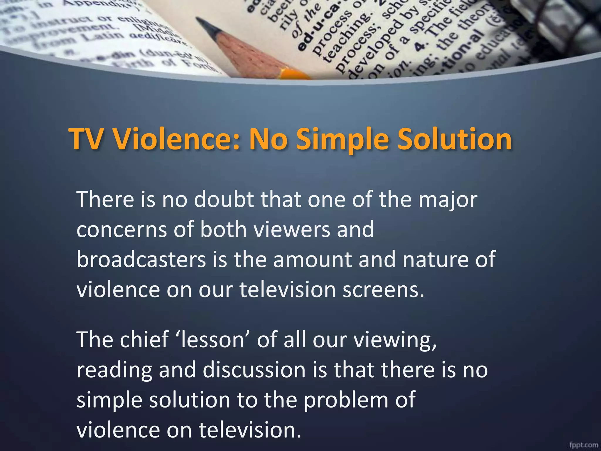 TV Violence: No Simple Solution
There is no doubt that one of the major
concerns of both viewers and
broadcasters is the amount and nature of
violence on our television screens.
The chief ‘lesson’ of all our viewing,
reading and discussion is that there is no
simple solution to the problem of
violence on television.
 