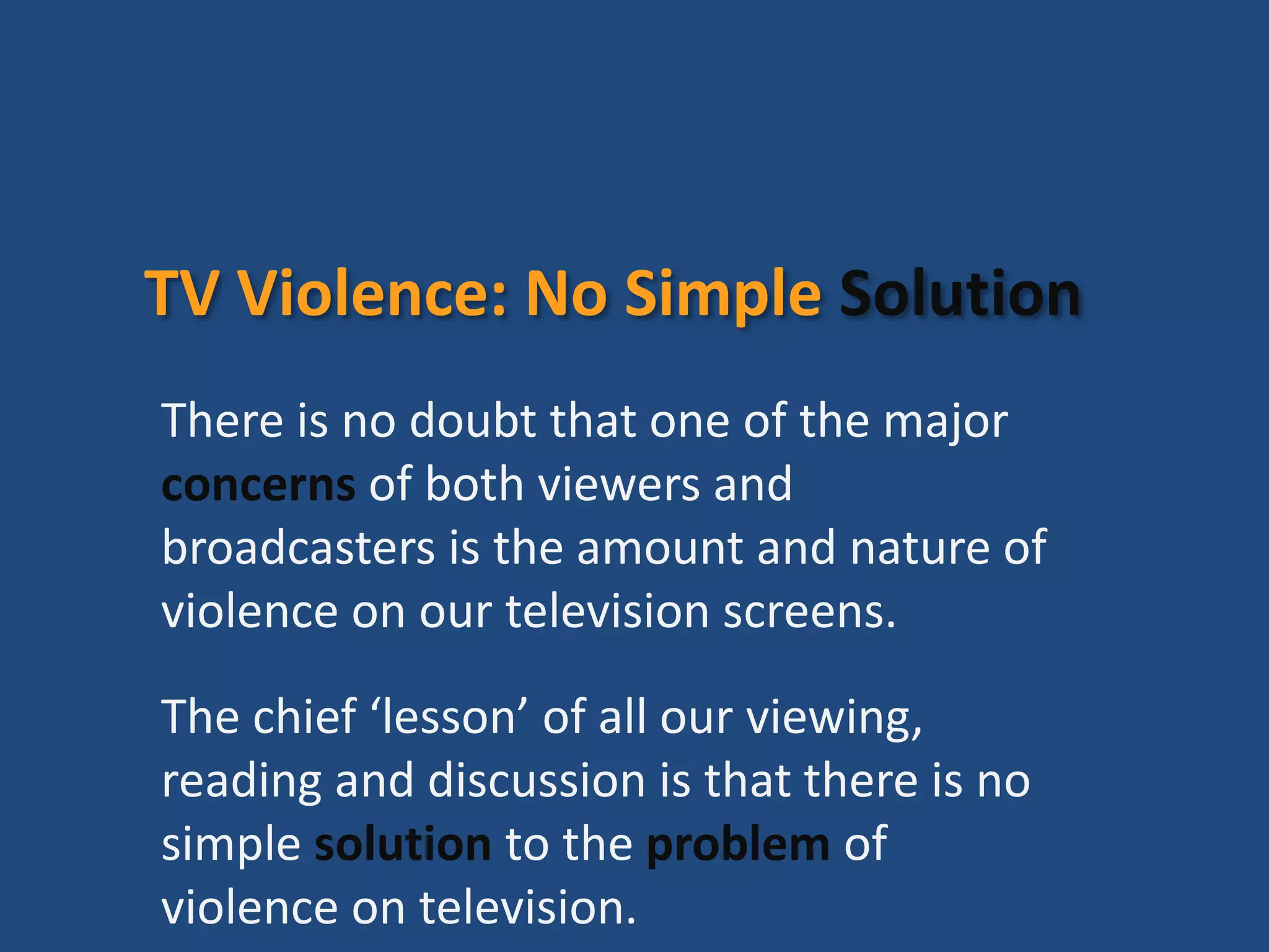 TV Violence: No Simple Solution
There is no doubt that one of the major
concerns of both viewers and
broadcasters is the amount and nature of
violence on our television screens.
The chief ‘lesson’ of all our viewing,
reading and discussion is that there is no
simple solution to the problem of
violence on television.
 