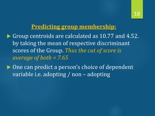 Predicting group membership:
 Group centroids are calculated as 10.77 and 4.52.
by taking the mean of respective discriminant
scores of the Group. Thus the cut of score is
average of both = 7.65
 One can predict a person’s choice of dependent
variable i.e. adopting / non – adopting
18
 