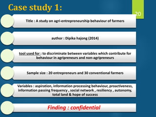 Case study 1:
Title : A study on agri-entrepreneurship behaviour of farmers
author : Dipika hajong (2014)
tool used for : to discriminate between variables which contribute for
behaviour in agripreneurs and non-agripreneurs
Sample size : 20 entrepreneurs and 30 conventional farmers
Variables : aspiration, information processing behaviour, proactiveness,
information passing frequency , social network , resiliency , autonomy,
total land & hope of success
Finding : confidential
20
 