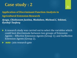 Case study : 2 21
Application of Discriminant Function Analysis in
Agricultural Extension Research
Ayogu, Chiebonam Justina, Madukwe, Micheal.C, Yekinni,
Oyedeji Taofeeq
 A research study was carried out to select the variables which
could best discriminate between two groups of Extension
Agents – Effective Extension Agents (Group 1); and Ineffective
Extension Agents (Group 2).
 note : join research gate
 